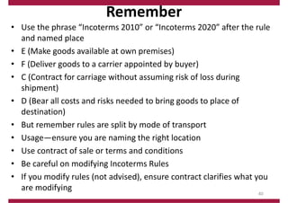 Remember
• Use the phrase “Incoterms 2010” or “Incoterms 2020” after the rule
and named place
• E (Make goods available at own premises)
• F (Deliver goods to a carrier appointed by buyer)
• C (Contract for carriage without assuming risk of loss during
shipment)
• D (Bear all costs and risks needed to bring goods to place of
destination)
• But remember rules are split by mode of transport
• Usage—ensure you are naming the right location
• Use contract of sale or terms and conditions
• Be careful on modifying Incoterms Rules
• If you modify rules (not advised), ensure contract clarifies what you
are modifying
40
 