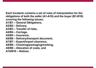Each Incoterm contains a set of rules of interpretation for the
obligations of both the seller (A1-A10) and the buyer (B1-B10)
covering the following issues:
A1/B1 – General Obligations,
A2/B2 – Delivery,
A3/B3 – Transfer of risks,
A4/B4 – Carriage,
A5/B5 – Insurance,
A6/B6 – Delivery/transport document,
A7/B7 – Export/import clearance,
A8/B8 – Checking/packaging/marking,
A9/B9 – Allocation of costs, and
A10/B10 – Notices.
 