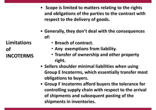 Limitations
of
INCOTERMS
• Scope is limited to matters relating to the rights
and obligations of the parties to the contract with
respect to the delivery of goods.
• Generally, they don’t deal with the consequences
of:
• Breach of contract.
• Any exemptions from liability.
• Transfer of ownership and other property
right.
• Sellers shoulder minimal liabilities when using
Group E Incoterms, which essentially transfer most
obligations to buyers.
• Group F Incoterms afford buyers the tolerance for
controlling supply chain with respect to the arrival
of shipments and subsequent posting of the
shipments in inventories.
 