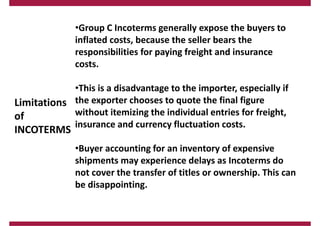 Limitations
of
INCOTERMS
•Group C Incoterms generally expose the buyers to
inflated costs, because the seller bears the
responsibilities for paying freight and insurance
costs.
•This is a disadvantage to the importer, especially if
the exporter chooses to quote the final figure
without itemizing the individual entries for freight,
insurance and currency fluctuation costs.
•Buyer accounting for an inventory of expensive
shipments may experience delays as Incoterms do
not cover the transfer of titles or ownership. This can
be disappointing.
 