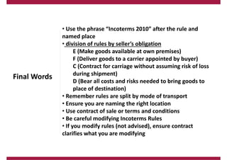 Final Words
• Use the phrase “Incoterms 2010” after the rule and
named place
• division of rules by seller’s obligation
E (Make goods available at own premises)
F (Deliver goods to a carrier appointed by buyer)
C (Contract for carriage without assuming risk of loss
during shipment)
D (Bear all costs and risks needed to bring goods to
place of destination)
• Remember rules are split by mode of transport
• Ensure you are naming the right location
• Use contract of sale or terms and conditions
• Be careful modifying Incoterms Rules
• If you modify rules (not advised), ensure contract
clarifies what you are modifying
 