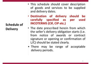 Schedule of
Delivery
• This schedule should cover description
of goods and services to be supplied
and delivery dates.
• Destination of delivery should be
carefully specified as per used
INCOTERMS (CIF, CIP etc.)
• The date prescribed herein from which
the seller’s delivery obligation starts (i.e.
from notice of awards or contract
signature or opening or confirmation of
L/C) should be stated clearly.
• There may be range of acceptable
delivery periods.
6
 