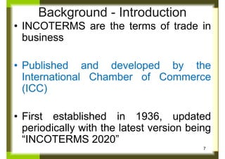 Background - Introduction
• INCOTERMS are the terms of trade in
business
• Published and developed by the
International Chamber of Commerce
(ICC)
• First established in 1936, updated
periodically with the latest version being
“INCOTERMS 2020”
7
 