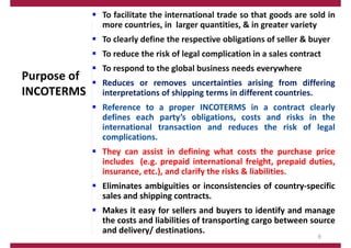 Purpose of
INCOTERMS
 To facilitate the international trade so that goods are sold in
more countries, in larger quantities, & in greater variety
 To clearly define the respective obligations of seller & buyer
 To reduce the risk of legal complication in a sales contract
 To respond to the global business needs everywhere
 Reduces or removes uncertainties arising from differing
interpretations of shipping terms in different countries.
 Reference to a proper INCOTERMS in a contract clearly
defines each party’s obligations, costs and risks in the
international transaction and reduces the risk of legal
complications.
 They can assist in defining what costs the purchase price
includes (e.g. prepaid international freight, prepaid duties,
insurance, etc.), and clarify the risks & liabilities.
 Eliminates ambiguities or inconsistencies of country‐specific
sales and shipping contracts.
 Makes it easy for sellers and buyers to identify and manage
the costs and liabilities of transporting cargo between source
and delivery/ destinations.
9
 