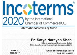 1
Email: er.snshah@gmail.com
NEPCA
2023.06.17 Cell: 9851004366
Er. Satya Narayan Shah
B.Sc. In Mechanical Engineering (India)
MS in Manufacturing Engineering & Management (UK)
International terms of trade
 