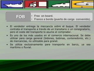• El vendedor entrega la mercancía sobre el buque. El vendedor
contrata el transporte a través de un transitario o un consignatario,
pero el coste del transporte lo asume el comprador.
• Es uno de los más usados en el comercio internacional. Se debe
utilizar para carga general (bidones, bobinas, contenedores, etc.)
de mercancías, no utilizable para granel.
• Se utiliza exclusivamente para transporte en barco, ya sea
marítimo o fluvial.
• Free on board.
• Franco a bordo (puerto de carga convenido).
FOB
 