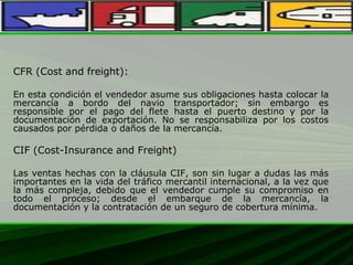 CFR (Cost and freight):
En esta condición el vendedor asume sus obligaciones hasta colocar la
mercancía a bordo del navio transportador; sin embargo es
responsible por el pago del flete hasta el puerto destino y por la
documentación de exportación. No se responsabiliza por los costos
causados por pérdida o daños de la mercancía.
CIF (Cost-Insurance and Freight)
Las ventas hechas con la cláusula CIF, son sin lugar a dudas las más
importantes en la vida del tráfico mercantil internacional, a la vez que
la más compleja, debido que el vendedor cumple su compromiso en
todo el proceso; desde el embarque de la mercancía, la
documentación y la contratación de un seguro de cobertura mínima.
 