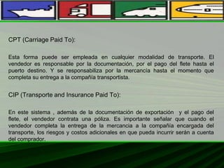 CPT (Carriage Paid To):
Esta forma puede ser empleada en cualquier modalidad de transporte. El
vendedor es responsable por la documentación, por el pago del flete hasta el
puerto destino. Y se responsabiliza por la mercancía hasta el momento que
completa su entrega a la compañía transportista.
CIP (Transporte and Insurance Paid To):
En este sistema , además de la documentación de exportación y el pago del
flete, el vendedor contrata una póliza. Es importante señalar que cuando el
vendedor completa la entrega de la mercancia a la compañía encargada del
transporte, los riesgos y costos adicionales en que pueda incurrir serán a cuenta
del comprador.
 
