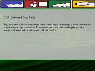 DDP (Delivered Duty Paid)
Bajo esta condición ambas partes acuerdan el lugar de entrega y la documentación
necesaria para la importación. El vendedor asume todos los riesgos y costos
relativos al transporte y entrega en el local destino.
 