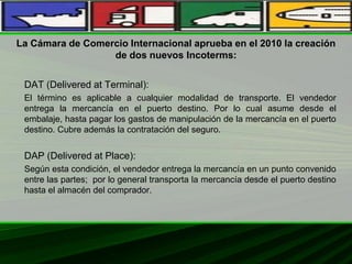 La Cámara de Comercio Internacional aprueba en el 2010 la creación
de dos nuevos Incoterms:
DAT (Delivered at Terminal):
El término es aplicable a cualquier modalidad de transporte. El vendedor
entrega la mercancía en el puerto destino. Por lo cual asume desde el
embalaje, hasta pagar los gastos de manipulación de la mercancía en el puerto
destino. Cubre además la contratación del seguro.
DAP (Delivered at Place):
Según esta condición, el vendedor entrega la mercancía en un punto convenido
entre las partes; por lo general transporta la mercancía desde el puerto destino
hasta el almacén del comprador.
 