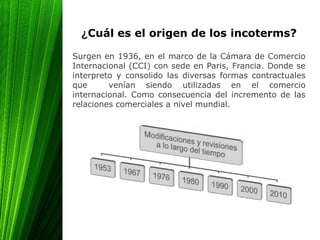 ¿Cuál es el origen de los incoterms?
Surgen en 1936, en el marco de la Cámara de Comercio
Internacional (CCI) con sede en Paris, Francia. Donde se
interpreto y consolido las diversas formas contractuales
que venían siendo utilizadas en el comercio
internacional. Como consecuencia del incremento de las
relaciones comerciales a nivel mundial.
 