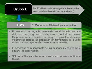 • El vendedor entrega la mercancía en el muelle pactado
del puerto de carga convenido; esto es, al lado del barco.
Es propio de mercancías de carga a granel o de carga
voluminosa porque se depositan en terminales del puerto
especializadas, que están situadas en el muelle.
• El vendedor es responsable de las gestiones y costes de la
aduana de exportación.
• Sólo se utiliza para transporte en barco, ya sea marítimo o
fluvial.
De EX (Mercancía entregada al importador
en el establecimiento del exportador.)
Grupo E
Ex Works → en fábrica (lugar convenido).EXW
 
