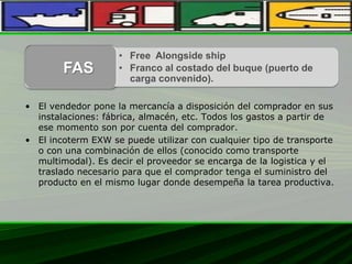 • El vendedor pone la mercancía a disposición del comprador en sus
instalaciones: fábrica, almacén, etc. Todos los gastos a partir de
ese momento son por cuenta del comprador.
• El incoterm EXW se puede utilizar con cualquier tipo de transporte
o con una combinación de ellos (conocido como transporte
multimodal). Es decir el proveedor se encarga de la logistica y el
traslado necesario para que el comprador tenga el suministro del
producto en el mismo lugar donde desempeña la tarea productiva.
• Free Alongside ship
• Franco al costado del buque (puerto de
carga convenido).
FAS
 