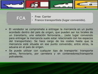 • El vendedor se compromete a entregar la mercancía en un punto
acordado dentro del país de origen, que pueden ser los locales de
un transitario, una estación ferroviaria... (este lugar convenido
para entregar la mercancía suele estar relacionado con los espacios
del transportista). Se hace cargo de los costes hasta que la
mercancía está situada en ese punto convenido; entre otros, la
aduana en el país de origen.
• Se puede utilizar con cualquier tipo de transporte: transporte
aéreo, ferroviario, por carretera y en contenedores/transporte
polivalente.
• Free Carrier
• Franco transportista (lugar convenido).FCA
 
