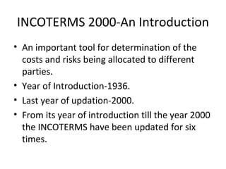 INCOTERMS 2000-An Introduction An important tool for determination of the costs and risks being allocated to different parties. Year of Introduction-1936. Last year of updation-2000. From its year of introduction till the year 2000 the INCOTERMS have been updated for six times. 