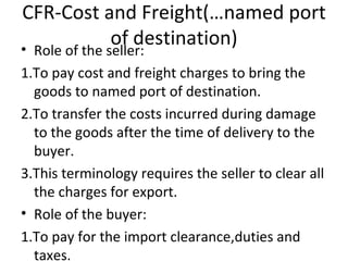 CFR-Cost and Freight(…named port of destination) Role of the seller: 1.To pay cost and freight charges to bring the goods to named port of destination. 2.To transfer the costs incurred during damage to the goods after the time of delivery to the buyer. 3.This terminology requires the seller to clear all the charges for export. Role of the buyer: 1.To pay for the import clearance,duties and taxes. 