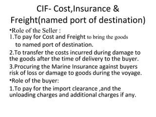 CIF- Cost,Insurance & Freight(named port of destination) Role of the Seller : 1. To pay for Cost and Freight  to bring the goods  to named port of destination. 2.To transfer the costs incurred during damage to the goods after the time of delivery to the buyer. 3.Procuring the Marine Insurance against buyers risk of loss or damage to goods during the voyage. Role of the buyer: 1.To pay for the import clearance ,and the unloading charges and additional charges if any. 
