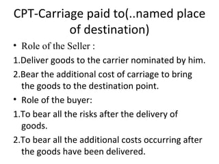 CPT-Carriage paid to(..named place of destination) Role of the Seller : 1.Deliver goods to the carrier nominated by him. 2.Bear the additional cost of carriage to bring the goods to the destination point. Role of the buyer: 1.To bear all the risks after the delivery of goods. 2.To bear all the additional costs occurring after the goods have been delivered.  