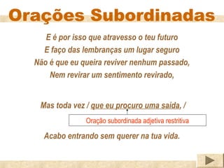 Orações Subordinadas
     E é por isso que atravesso o teu futuro
    E faço das lembranças um lugar seguro
  Não é que eu queira reviver nenhum passado,
      Nem revirar um sentimento revirado,


   Mas toda vez / que eu procuro uma saída, /
                Oração subordinada adjetiva restritiva

    Acabo entrando sem querer na tua vida.
 