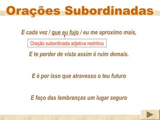 Orações Subordinadas
  E cada vez / que eu fujo / eu me aproximo mais,
     Oração subordinada adjetiva restritiva

     E te perder de vista assim é ruim demais.


      E é por isso que atravesso o teu futuro


     E faço das lembranças um lugar seguro
 