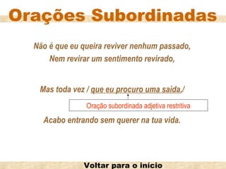 Orações Subordinadas
  Não é que eu queira reviver nenhum passado,
      Nem revirar um sentimento revirado,


   Mas toda vez / que eu procuro uma saída,/
                Oração subordinada adjetiva restritiva
    Acabo entrando sem querer na tua vida.




               Voltar para o início
 