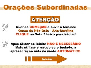 Orações Subordinadas
             ATENÇÃO
    Quando COMEÇAR a ouvir a Música:
     Quem de Nós Dois – Ana Carolina
    CLIQUE na Seta Abaixo para iniciar!


 Após Clicar no iniciar NÃO É NECESSÁRIO
    Mais utilizar o mouse ou o teclado, a
 apresentação está no modo AUTOMÁTICO.

                   Iniciar
 