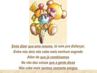 Sinto dizer que amo mesmo, tá ruim pra disfarçar,
 Entre nós dois não cabe mais nenhum segredo
           Além do que já combinamos
       No vão das coisas que a gente disse
     Não cabe mais sermos somente amigos
 