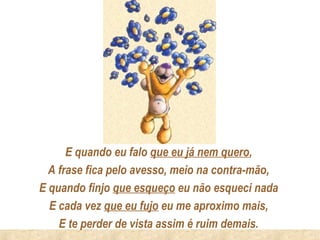 E quando eu falo que eu já nem quero,
  A frase fica pelo avesso, meio na contra-mão,
E quando finjo que esqueço eu não esqueci nada
  E cada vez que eu fujo eu me aproximo mais,
    E te perder de vista assim é ruim demais.
 