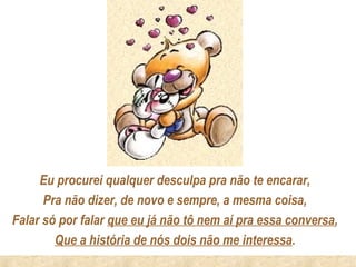 Eu procurei qualquer desculpa pra não te encarar,
      Pra não dizer, de novo e sempre, a mesma coisa,
Falar só por falar que eu já não tô nem aí pra essa conversa,
        Que a história de nós dois não me interessa.
 