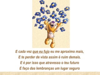 E cada vez que eu fujo eu me aproximo mais,
  E te perder de vista assim é ruim demais.
   E é por isso que atravesso o teu futuro
   E faço das lembranças um lugar seguro
 