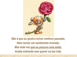 Não é que eu queira reviver nenhum passado,
    Nem revirar um sentimento revirado,
  Mas toda vez que eu procuro uma saída,
  Acabo entrando sem querer na tua vida.
 