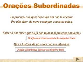 Orações Subordinadas
      Eu procurei qualquer desculpa pra não te encarar,
      Pra não dizer, de novo e sempre, a mesma coisa,


Falar só por falar / que eu já não tô nem aí pra essa conversa,/
                     Oração subordinada substantiva objetiva direta

         Que a história de nós dois não me interessa.
           Oração subordinada substantiva objetiva direta
 