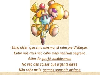 Sinto dizer que amo mesmo, tá ruim pra disfarçar,
  Entre nós dois não cabe mais nenhum segredo
           Além do que já combinamos
       No vão das coisas que a gente disse
     Não cabe mais sermos somente amigos
 