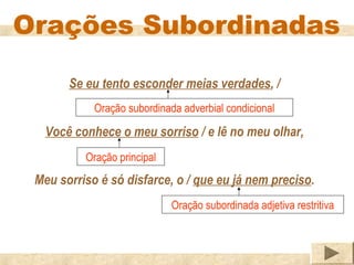 Orações Subordinadas

       Se eu tento esconder meias verdades, /
            Oração subordinada adverbial condicional

   Você conhece o meu sorriso / e lê no meu olhar,
          Oração principal
 Meu sorriso é só disfarce, o / que eu já nem preciso.
                             Oração subordinada adjetiva restritiva
 