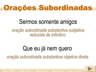 Orações Subordinadas
      Sermos somente amigos
  oração subordinada substantiva subjetiva
           reduzida de infinitivo

         Que eu já nem quero
oração subordinada substantiva objetiva direta
 
