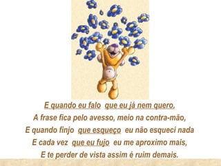 E quando eu falo que eu já nem quero,
  A frase fica pelo avesso, meio na contra-mão,
E quando finjo que esqueço eu não esqueci nada
  E cada vez que eu fujo eu me aproximo mais,
     E te perder de vista assim é ruim demais.
 