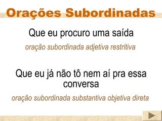 Orações Subordinadas
     Que eu procuro uma saída
    oração subordinada adjetiva restritiva


 Que eu já não tô nem aí pra essa
            conversa
oração subordinada substantiva objetiva direta
 