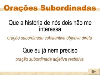 Orações Subordinadas
 Que a história de nós dois não me
              interessa
oração subordinada substantiva objetiva direta

        Que eu já nem preciso
    oração subordinada adjetiva restritiva
 
