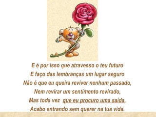 E é por isso que atravesso o teu futuro
  E faço das lembranças um lugar seguro
Não é que eu queira reviver nenhum passado,
    Nem revirar um sentimento revirado,
  Mas toda vez que eu procuro uma saída,
  Acabo entrando sem querer na tua vida.
 