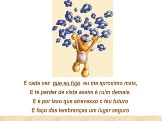 E cada vez que eu fujo eu me aproximo mais,
   E te perder de vista assim é ruim demais.
    E é por isso que atravesso o teu futuro
   E faço das lembranças um lugar seguro
 