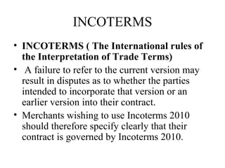INCOTERMS
• INCOTERMS ( The International rules of
the Interpretation of Trade Terms)
• A failure to refer to the current version may
result in disputes as to whether the parties
intended to incorporate that version or an
earlier version into their contract.
• Merchants wishing to use Incoterms 2010
should therefore specify clearly that their
contract is governed by Incoterms 2010.
 
