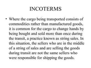 INCOTERMS
• Where the cargo being transported consists of
commodities rather than manufactured goods,
it is common for the cargo to change hands by
being bought and sold more than once during
the transit, a practice known as string sales. In
this situation, the sellers who are in the middle
of a string of sales and are selling the goods
during transit are not the same sellers who
were responsible for shipping the goods.
 