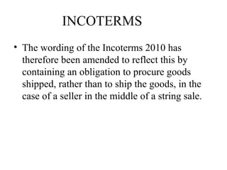 INCOTERMS
• The wording of the Incoterms 2010 has
therefore been amended to reflect this by
containing an obligation to procure goods
shipped, rather than to ship the goods, in the
case of a seller in the middle of a string sale.
 