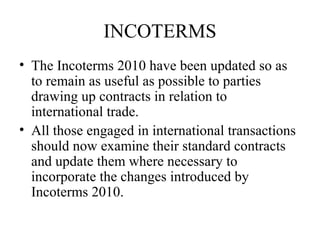 INCOTERMS
• The Incoterms 2010 have been updated so as
to remain as useful as possible to parties
drawing up contracts in relation to
international trade.
• All those engaged in international transactions
should now examine their standard contracts
and update them where necessary to
incorporate the changes introduced by
Incoterms 2010.
 