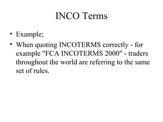 INCO Terms
• Example;
• When quoting INCOTERMS correctly - for
example "FCA INCOTERMS 2000" - traders
throughout the world are referring to the same
set of rules.
 