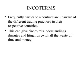 INCOTERMS
• Frequently parties to a contract are unaware of
the different trading practices in their
respective countries.
• This can give rise to misunderstandings
disputes and litigation ,with all the waste of
time and money.
 