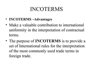 INCOTERMS
• INCOTERMS –Advantages
• Make a valuable contribution to international
uniformity in the interpretation of contractual
terms.
• The purpose of INCOTERMS is to provide a
set of International rules for the interpretation
of the most commonly used trade terms in
foreign trade.
 