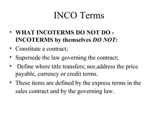 INCO Terms
• WHAT INCOTERMS DO NOT DO -
INCOTERMS by themselves DO NOT:
• Constitute a contract;
• Supersede the law governing the contract;
• Define where title transfers; nor,address the price
payable, currency or credit terms.
• These items are defined by the express terms in the
sales contract and by the governing law.
 