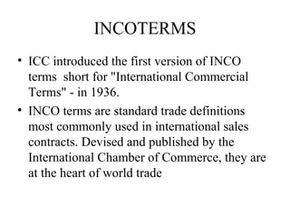 INCOTERMS
• ICC introduced the first version of INCO
terms short for "International Commercial
Terms" - in 1936.
• INCO terms are standard trade definitions
most commonly used in international sales
contracts. Devised and published by the
International Chamber of Commerce, they are
at the heart of world trade
 