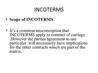 INCOTERMS
• Scope of INCOTERMS
• It’s a common misconception that
INCOTERMS apply to contract of carriage
.However the parties agreement to use
particular will necessarily have implications
for the other contracts which are part of the
matrix.
 